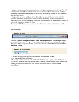 - Los que muestran un panel justo a la derecha con más opciones, ocupando toda la superfície de la
ventana Excel. Como Información o Imprimir. Al situar el cursor sobre las opciones de este tipo
observarás que tienen un efecto verde oscuro. El color permanecerá al hacer clic para que sepas
qué panel está activo.
- Los que abren un cuadro de diálogo. Como Abrir, o Guardar como. Al situar el cursor sobre las
opciones de este tipo observarás que tienen un efecto verde claro. El color sólo permanece
mientras el cursor está encima, ya que al hacer clic, el propio cuadro de diálogo abierto muestra el
nombre de la acción en su barra de título.
Para cerrar la ficha Archivo y volver al documento pulsamos ESC o hacemos clic en otra pestaña.

1.4. LAS BARRAS
La barra de título

Contiene el nombre del documento sobre el que se está trabajando en ese momento. Cuando
creamos un libro nuevo se le asigna el nombre provisional Libro1, hasta que lo guardemos y le
demos el nombre que queramos. En el extremo de la derecha están los botones para minimizar,
maximizar y cerrar.
La barra de acceso rápido

La barra de acceso rápido contiene las operaciones más habituales de Excel
como Guardar, Deshacer o Rehacer.
Esta barra puede personalizarse para añadir todos los botones que quieras. Para ello haz clic en
una opción y aparecerá marcada. De igual forma, si vuelves a hacer clic sobre ella se eliminará de
la barra. Si no encuentras la opción en la lista que te propone, puedes seleccionar Más
comandos....

 