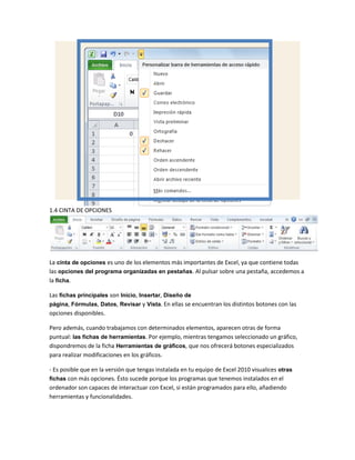 1.4 CINTA DE OPCIONES

La cinta de opciones es uno de los elementos más importantes de Excel, ya que contiene todas
las opciones del programa organizadas en pestañas. Al pulsar sobre una pestaña, accedemos a
la ficha.
Las fichas principales son Inicio, Insertar, Diseño de
página, Fórmulas, Datos, Revisar y Vista. En ellas se encuentran los distintos botones con las
opciones disponibles.
Pero además, cuando trabajamos con determinados elementos, aparecen otras de forma
puntual: las fichas de herramientas. Por ejemplo, mientras tengamos seleccionado un gráfico,
dispondremos de la ficha Herramientas de gráficos, que nos ofrecerá botones especializados
para realizar modificaciones en los gráficos.
- Es posible que en la versión que tengas instalada en tu equipo de Excel 2010 visualices otras
fichas con más opciones. Ésto sucede porque los programas que tenemos instalados en el
ordenador son capaces de interactuar con Excel, si están programados para ello, añadiendo
herramientas y funcionalidades.

 