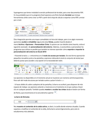 Supongamos que tienes instalada la versión profesional de Acrobat, para crear documentos PDF.
Es muy probable que en tu programa Excel aparezca una ficha llamada Acrobat que incluya
herramientas útiles como crear un PDF a partir de la hoja de cálculo o exportar como PDF y enviar
por e-mail.

Ésta integración permite una mayor comodidad a la hora de trabajar, pero si en algún momento
queremos ocultar o inhabilitar alguna de estas fichas, puedes hacerlo desde el
menú Archivo >Opciones > Personalizar Cinta. Si quieres ver con detalle cómo hacerlo, visita el
siguiente avanzado de personalización del entorno. Además, si acostumbras a personalizar los
programas que utilizas es posible que también te interese aprender cómo exportar e importar la
personalización del entorno en Excel 2010

- Pulsando la tecla ALT entraremos en el modo de acceso por teclado. De esta forma aparecerán
pequeños recuadros junto a las pestañas y opciones indicando la tecla (o conjunto de teclas) que
deberás pulsar para acceder a esa opción sin la necesidad del ratón.

Las opciones no disponibles en el momento actual se muestran con números semitransparentes.
Para salir del modo de acceso por teclado vuelve a pulsar la tecla ALT.
- Si haces doble clic sobre cualquiera de las pestañas, la barra se ocultará, para disponer de más
espacio de trabajo. Las opciones volverán a mostrarse en el momento en el que vuelvas a hacer
clic en cualquier pestaña. También puedes mostrar u ocultar las cintas desde el botón con forma
de flecha, que encontrarás en la zona derecha superior

.

La barra de fórmulas

Nos muestra el contenido de la celda activa, es decir, la casilla donde estamos situados. Cuando
vayamos a modificar el contenido de la celda, dicha barra variará ligeramente, pero esto lo
estudiaremos más adelante.

 