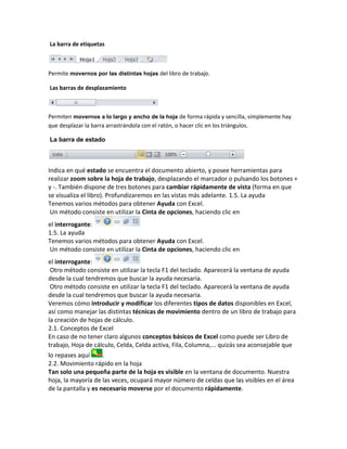 La barra de etiquetas

Permite movernos por las distintas hojas del libro de trabajo.
Las barras de desplazamiento

Permiten movernos a lo largo y ancho de la hoja de forma rápida y sencilla, simplemente hay
que desplazar la barra arrastrándola con el ratón, o hacer clic en los triángulos.
La barra de estado

Indica en qué estado se encuentra el documento abierto, y posee herramientas para
realizar zoom sobre la hoja de trabajo, desplazando el marcador o pulsando los botones +
y -. También dispone de tres botones para cambiar rápidamente de vista (forma en que
se visualiza el libro). Profundizaremos en las vistas más adelante. 1.5. La ayuda
Tenemos varios métodos para obtener Ayuda con Excel.
Un método consiste en utilizar la Cinta de opciones, haciendo clic en
el interrogante:
1.5. La ayuda
Tenemos varios métodos para obtener Ayuda con Excel.
Un método consiste en utilizar la Cinta de opciones, haciendo clic en
el interrogante:
Otro método consiste en utilizar la tecla F1 del teclado. Aparecerá la ventana de ayuda
desde la cual tendremos que buscar la ayuda necesaria.
Otro método consiste en utilizar la tecla F1 del teclado. Aparecerá la ventana de ayuda
desde la cual tendremos que buscar la ayuda necesaria.
Veremos cómo introducir y modificar los diferentes tipos de datos disponibles en Excel,
así como manejar las distintas técnicas de movimiento dentro de un libro de trabajo para
la creación de hojas de cálculo.
2.1. Conceptos de Excel
En caso de no tener claro algunos conceptos básicos de Excel como puede ser Libro de
trabajo, Hoja de cálculo, Celda, Celda activa, Fila, Columna,... quizás sea aconsejable que
lo repases aquí
.
2.2. Movimiento rápido en la hoja
Tan solo una pequeña parte de la hoja es visible en la ventana de documento. Nuestra
hoja, la mayoría de las veces, ocupará mayor número de celdas que las visibles en el área
de la pantalla y es necesario moverse por el documento rápidamente.

 