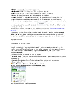 #¡DIV/0! cuando se divide un número por cero.
#¿NOMBRE? cuando Excel no reconoce el texto de la fórmula.
#N/A cuando un valor no está disponible para una función o fórmula.
#¡REF! se produce cuando una referencia de celda no es válida.
#¡NUM! cuando se escriben valores numéricos no válidos en una fórmula o función.
#¡NULO! cuando se especifica una intersección de dos áreas que no se intersectan.
También en estos casos, la celda, como en el caso anterior, contendrá además un símbolo
en la esquina superior izquierda tal como:
. Este símbolo se utilizará como
hemos visto antes.
Para practicar todo lo explicado en este tema puedes seguir el Ejercicio de introducción
de datos.
Vamos a ver las operaciones referentes a archivos como abrir, nuevo, guardar, guardar
como y cerrar para poder manejarlas sin problemas a la hora de trabajar con libros de
trabajo de Excel. Básicamente todas estas operaciones se encuentran en el menú Archivo.
UNIDAD NUMERO 3
3.1. Guardar un libro de trabajo
Cuando empezamos a crear un libro de trabajo y queremos poder recuperarlo en otra
ocasión para modificarlo, imprimirlo, en fin, realizar cualquier operación posterior sobre
éste, tendremos que almacenarlo en alguna unidad de disco, esta operación se
denomina Guardar.
Existen dos formas de guardar un libro de trabajo:
1. Guardar como. Cuando se guarda un archivo por primera vez, o se guarda una copia de
uno existente.
2. Guardar. Cuando guardamos los cambios que haya podido sufrir un archivo,
sobreescribiéndolo.
Para almacenar el archivo asignándole un nombre:
Haz clic el menú Archivo y elige la opción Guardar como...

Aparecerá el siguiente cuadro de diálogo:

 