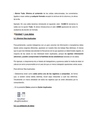 - Borrar Todo: Elimina el contenido de las celdas seleccionadas, los comentarios
ligados a esas celdas y cualquier formato excepto la anchura de la columna y la altura
de la fila.
Ejemplo: En una celda tenemos introducido el siguiente valor: 12.000 €, borramos la
celda con la opción Todo. Si ahora introducimos el valor 23000 aparecerá tal como lo
acabamos de escribir sin formato.

Unidad 5. Los datos
5.1. Eliminar filas duplicadas

Frecuentemente, cuando trabajamos con un gran volumen de información o recopilamos datos
desde varios orígenes diferentes, aparecen en nuestro libro de trabajo filas idénticas. A menos
que lo que nos interese sea estudiar la frecuencia con la que aparece un determinado registro, la
mayoría de las veces no nos interesará tener duplicados, porque no aportan información
adicional y pueden comprometer la fiabilidad de las estadísticas basadas en los datos.
Por ejemplo, si disponemos de un listado de trabajadores y queremos saber la media de edad, el
cálculo se vería comprometido en el caso de que un mismo trabajador apareciese varias veces.
Para eliminar filas duplicadas:
- Deberemos tener como celda activa uno de los registros a comprobar, de forma
que, si existen varias tablas distintas, Excel sepa interpretar a cuál nos referimos.
Visualizarás un marco alrededor de todos los registros que se verán afectados por la
comprobación.
- En la prestaña Datos pulsamos Quitar duplicados

5.2. La validación de datos

 