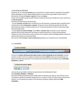 1.3LA FICHA DE ARCHIVO
Haciendo clic en la pestaña Archivo que se encuentra en la parte superior izquierda de la pantalla
podrás desplegar un menú desde donde podrás ver las acciones que puedes realizar sobre el
documento, incluyendo Guardar, Imprimir o crear uno Nuevo.
A este menú también puedes acceder desde el modo de acceso por teclado tal y como veremos en
la Cinta de opciones.
Contiene dos tipos básicos de elementos:
- Los que muestran un panel justo a la derecha con más opciones, ocupando toda la superfície de la
ventana Excel. Como Información o Imprimir. Al situar el cursor sobre las opciones de este tipo
observarás que tienen un efecto verde oscuro. El color permanecerá al hacer clic para que sepas
qué panel está activo.
- Los que abren un cuadro de diálogo. Como Abrir, o Guardar como. Al situar el cursor sobre las
opciones de este tipo observarás que tienen un efecto verde claro. El color sólo permanece
mientras el cursor está encima, ya que al hacer clic, el propio cuadro de diálogo abierto muestra el
nombre de la acción en su barra de título.
Para cerrar la ficha Archivo y volver al documento pulsamos ESC o hacemos clic en otra pestaña.

1.4. LAS BARRAS
La barra de título

Contiene el nombre del documento sobre el que se está trabajando en ese momento. Cuando
creamos un libro nuevo se le asigna el nombre provisional Libro1, hasta que lo guardemos y le
demos el nombre que queramos. En el extremo de la derecha están los botones para minimizar,
maximizar y cerrar.
La barra de acceso rápido

La barra de acceso rápido contiene las operaciones más habituales de Excel
como Guardar, Deshacer o Rehacer.
Esta barra puede personalizarse para añadir todos los botones que quieras. Para ello haz clic en
una opción y aparecerá marcada. De igual forma, si vuelves a hacer clic sobre ella se eliminará de
la barra. Si no encuentras la opción en la lista que te propone, puedes seleccionar Más
comandos....

 