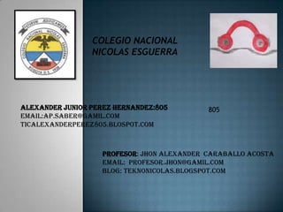 COLEGIO NACIONAL
NICOLAS ESGUERRA

ALEXANDER junior PEREZ hernandez:805
EMAIL:AP.SABER@GAMIL.COM
TICALEXANDERPEREZ805.BLOSPOT.COM

805

PROFESOR: Jhon alexander Caraballo acosta
EMAIL: Profesor.jhon@gamil.com
BLOG: teknonicolas.blogspot.com

 