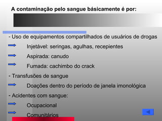 Uso de equipamentos compartilhados de usuários de drogas Injetável: seringas, agulhas, recepientes  Aspirada: canudo Fumada: cachimbo do crack Transfusões de sangue Doações dentro do período de janela imonológica Acidentes com sangue: Ocupacional Comunitários A contaminação pelo sangue básicamente é por: 