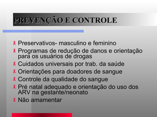 PREVENÇÃO E CONTROLE Preservativos- masculino e feminino Programas de redução de danos e orientação para os usuários de drogas  Cuidados universais por trab. da saúde Orientações para doadores de sangue Controle da qualidade do sangue Pré natal adequado e orientação do uso dos ARV na gestante/neonato Não amamentar 