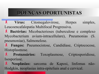 DOENÇAS OPORTUNISTAS Vírus:  Citomegalovirose, Herpes simples, Leucoencafalopatia Multifocal Progressiva.  Bactérias:  Micobacterioses (tuberculose e complexo Mycobacterium avium-intracellulare), Pneumonias (S. pneumoniae), Salmonelose.  Fungos:  Pneumocistose, Candidíase, Criptococose, Histoplasmose.  Protozoários:  Toxoplasmose, Criptosporidiose, Isosporíase.  Neoplasias:  sarcoma de Kaposi, linfomas não-Hodgkin, neoplasias intra-epiteliais anal e cervical.  