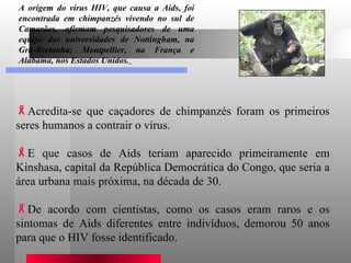 Acredita-se que caçadores de chimpanzés foram os primeiros seres humanos a contrair o vírus.  E que casos de Aids teriam aparecido primeiramente em Kinshasa, capital da República Democrática do Congo, que seria a área urbana mais próxima, na década de 30. De acordo com cientistas, como os casos eram raros e os sintomas de Aids diferentes entre indivíduos, demorou 50 anos para que o HIV fosse identificado.  A origem do vírus HIV, que causa a Aids, foi encontrada em chimpanzés vivendo no sul de Camarões, afirmam pesquisadores de uma equipe das universidades de Nottingham, na Grã-Bretanha; Montpellier, na França e Alabama, nos Estados Unidos.   