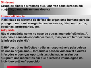 Síndrome  Grupo de sinais e sintomas que, uma vez considerados em conjunto, caracterizam uma doença.  Imunodeficiência  Inabilidade do sistema de defesa do organismo humano para se proteger contra microorganismos invasores, tais como: vírus, bactérias, protozoários, etc.  Adquirida  Não é congênita como no caso de outras imunodeficiências. A aids não é causada espontaneamente, mas por um fator externo (a infecção pelo HIV).  O HIV destrói os linfócitos - células responsáveis pela defesa do nosso organismo -, tornando a pessoa vulnerável a outras infecções e doenças oportunistas, chamadas assim por surgirem nos momentos em que o sistema imunológico do indivíduo está enfraquecido.  
