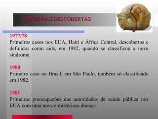 1977/78 Primeiros casos nos EUA, Haiti e África Central, descobertos e definidos como aids, em 1982, quando se classificou a nova síndrome.  1980 Primeiro caso no Brasil, em São Paulo, também só classificado em 1982.  1981 Primeiras preocupações das autoridades de saúde pública nos EUA com uma nova e misteriosa doença.  PRIMEIRAS DESCOBERTAS 