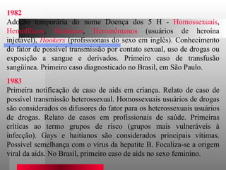 1982 Adoção temporária do nome Doença dos 5 H -  Homossexuais ,  Hemofílicos ,  Haitianos ,  Heroinômanos  (usuários de heroína injetável),  Hookers  (profissionais do sexo em inglês). Conhecimento do fator de possível transmissão por contato sexual, uso de drogas ou exposição a sangue e derivados. Primeiro caso de transfusão sangüínea. Primeiro caso diagnosticado no Brasil, em São Paulo.  1983 Primeira notificação de caso de aids em criança. Relato de caso de possível transmissão heterossexual. Homossexuais usuários de drogas são considerados os difusores do fator para os heterossexuais usuários de drogas. Relato de casos em profissionais de saúde. Primeiras críticas ao termo grupos de risco (grupos mais vulneráveis à infecção). Gays e haitianos são considerados principais vítimas. Possível semelhança com o vírus da hepatite B. Focaliza-se a origem viral da aids. No Brasil, primeiro caso de aids no sexo feminino.  