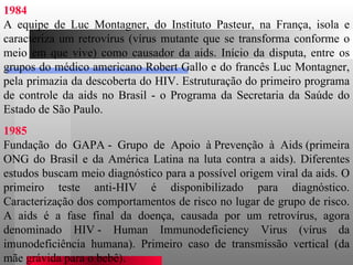 1984 A equipe de Luc Montagner, do Instituto Pasteur, na França, isola e caracteriza um retrovírus (vírus mutante que se transforma conforme o meio em que vive) como causador da aids. Início da disputa, entre os grupos do médico americano Robert Gallo e do francês Luc Montagner, pela primazia da descoberta do HIV. Estruturação do primeiro programa de controle da aids no Brasil - o Programa da Secretaria da Saúde do Estado de São Paulo.  1985 Fundação do GAPA - Grupo de Apoio à Prevenção à Aids (primeira ONG do Brasil e da América Latina na luta contra a aids). Diferentes estudos buscam meio diagnóstico para a possível origem viral da aids. O primeiro teste anti-HIV é disponibilizado para diagnóstico. Caracterização dos comportamentos de risco no lugar de grupo de risco. A aids é a fase final da doença, causada por um retrovírus, agora denominado HIV - Human Immunodeficiency Virus (vírus da imunodeficiência humana). Primeiro caso de transmissão vertical (da mãe grávida para o bebê).  