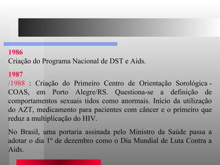 1986 Criação do Programa Nacional de DST e Aids.  1987 /1988  : Criação do Primeiro Centro de Orientação Sorológica - COAS, em Porto Alegre/RS. Questiona-se a definição de comportamentos sexuais tidos como anormais. Início da utilização do AZT, medicamento para pacientes com câncer e o primeiro que reduz a multiplicação do HIV.  No Brasil, uma portaria assinada pelo Ministro da Saúde passa a adotar o dia 1º de dezembro como o Dia Mundial de Luta Contra a Aids.  
