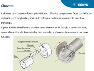 Chaveta
A chaveta tem corpo em forma prismática ou cilíndrica que pode ter faces paralelas ou
inclinadas, em função da grandeza do esforço e do tipo de movimento que deve
transmitir.
Alguns autores classificam a chaveta como elementos de fixação e outros autores,
como elementos de transmissão. Na verdade, a chaveta desempenha as duas
funções.
 