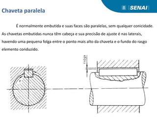 Chaveta paralela
É normalmente embutida e suas faces são paralelas, sem qualquer conicidade.
As chavetas embutidas nunca têm cabeça e sua precisão de ajuste é nas laterais,
havendo uma pequena folga entre o ponto mais alto da chaveta e o fundo do rasgo
elemento conduzido.
 
