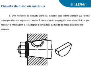 Chaveta de disco ou meia-lua
É uma variante da chaveta paralela. Recebe esse nome porque sua forma
corresponde a um segmento circular. É comumente empregada em eixos cônicos por
facilitar a montagem e se adaptar à conicidade do fundo do rasgo do elemento
externo.
 