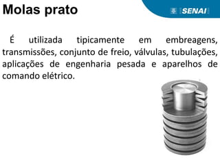 Molas prato
É utilizada tipicamente em embreagens,
transmissões, conjunto de freio, válvulas, tubulações,
aplicações de engenharia pesada e aparelhos de
comando elétrico.
 