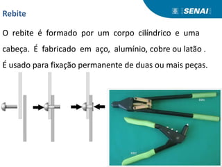 Rebite
O rebite é formado por um corpo cilíndrico e uma
cabeça. É fabricado em aço, alumínio, cobre ou latão .
É usado para fixação permanente de duas ou mais peças.
 