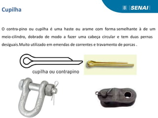 Cupilha
O contra-pino ou cupilha é uma haste ou arame com forma semelhante à de um
meio-cilindro, dobrado de modo a fazer uma cabeça circular e tem duas pernas
desiguais.Muito utilizado em emendas de correntes e travamento de porcas .
 