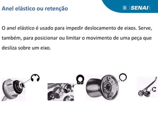 Anel elástico ou retenção
O anel elástico é usado para impedir deslocamento de eixos. Serve,
também, para posicionar ou limitar o movimento de uma peça que
desliza sobre um eixo.
 
