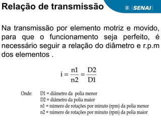 Relação de transmissão
Na transmissão por elemento motriz e movido,
para que o funcionamento seja perfeito, é
necessário seguir a relação do diâmetro e r.p.m
dos elementos .
 