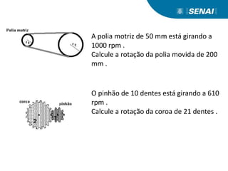 A polia motriz de 50 mm está girando a
1000 rpm .
Calcule a rotação da polia movida de 200
mm .
O pinhão de 10 dentes está girando a 610
rpm .
Calcule a rotação da coroa de 21 dentes .
 