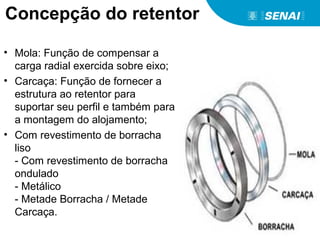 • Mola: Função de compensar a
carga radial exercida sobre eixo;
• Carcaça: Função de fornecer a
estrutura ao retentor para
suportar seu perfil e também para
a montagem do alojamento;
• Com revestimento de borracha
liso
- Com revestimento de borracha
ondulado
- Metálico
- Metade Borracha / Metade
Carcaça.
Concepção do retentor
 