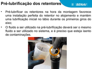 Pré-lubrificação dos retentores
• Pré-lubrificar os retentores na hora da montagem favorece
uma instalação perfeita do retentor no alojamento e mantém
uma lubrificação inicial no lábio durante os primeiros giros do
eixo;
• O fluido a ser utilizado na pré-lubrificação deverá ser o mesmo
fluido a ser utilizado no sistema, e é preciso que esteja isento
de contaminações.
 