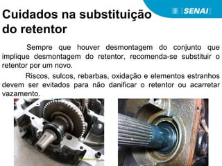 Cuidados na substituição
do retentor
Sempre que houver desmontagem do conjunto que
implique desmontagem do retentor, recomenda-se substituir o
retentor por um novo.
Riscos, sulcos, rebarbas, oxidação e elementos estranhos
devem ser evitados para não danificar o retentor ou acarretar
vazamento.
 