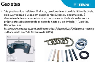 Gaxetas
• “As gaxetas são artefatos cilíndricos, providos de um ou dois lábios flexíveis,
cuja sua vedação é usada em sistemas hidráulicos ou pneumáticos. É
denominada de vedador automático por sua capacidade de vedar com a
própria pressão a parede do cilindro da haste ou do êmbolo. ” (Gaxetas.
Disponível em:
http://www.vedacoes.com.br/files/tecnicas/alternativas/002gaxeta_tecnico
.pdf acessado em 7 de fevereiro de 2015).
 