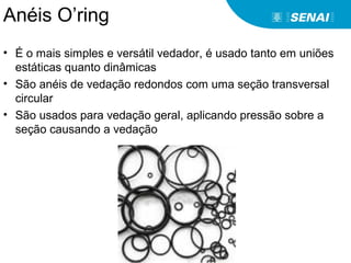 Anéis O’ring
• É o mais simples e versátil vedador, é usado tanto em uniões
estáticas quanto dinâmicas
• São anéis de vedação redondos com uma seção transversal
circular
• São usados para vedação geral, aplicando pressão sobre a
seção causando a vedação
 