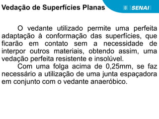 O vedante utilizado permite uma perfeita
adaptação à conformação das superfícies, que
ficarão em contato sem a necessidade de
interpor outros materiais, obtendo assim, uma
vedação perfeita resistente e insolúvel.
Com uma folga acima de 0,25mm, se faz
necessário a utilização de uma junta espaçadora
em conjunto com o vedante anaeróbico.
Vedação de Superfícies Planas
 