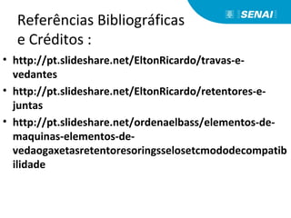 Referências Bibliográficas
e Créditos :
• http://pt.slideshare.net/EltonRicardo/travas-e-
vedantes
• http://pt.slideshare.net/EltonRicardo/retentores-e-
juntas
• http://pt.slideshare.net/ordenaelbass/elementos-de-
maquinas-elementos-de-
vedaogaxetasretentoresoringsselosetcmododecompatib
ilidade
 