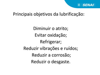 Principais objetivos da lubrificação:
Diminuir o atrito;
Evitar oxidação;
Refrigerar;
Reduzir vibrações e ruídos;
Reduzir a corrosão;
Reduzir o desgaste.
 