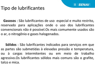 Tipo de lubrificantes
Gasosos : São lubrificantes de uso especial e muito restrito,
reservado para aplicações onde o uso dos lubrificantes
convencionais não é possível.Os mais comumente usados são
o ar, o nitrogênio e gases halogenados.
Sólidos : São lubrificantes indicados para serviços em que
as partes são submetidas à elevadas pressão e temperatura,
ou à cargas intermitentes ou em meio de trabalho
agressivo.Os lubrificantes sólidos mais comuns são o grafite,
talco e mica.
 