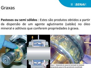 Pastosos ou semi sólidos : Estes são produtos obtidos a partir
da dispersão de um agente aglutinante (sabão) no óleo
mineral e aditivos que conferem propriedades à graxa.
Graxas
 