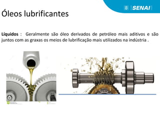 Líquidos : Geralmente são óleo derivados de petróleo mais aditivos e são
juntos com as graxas os meios de lubrificação mais utilizados na indústria .
Óleos lubrificantes
 