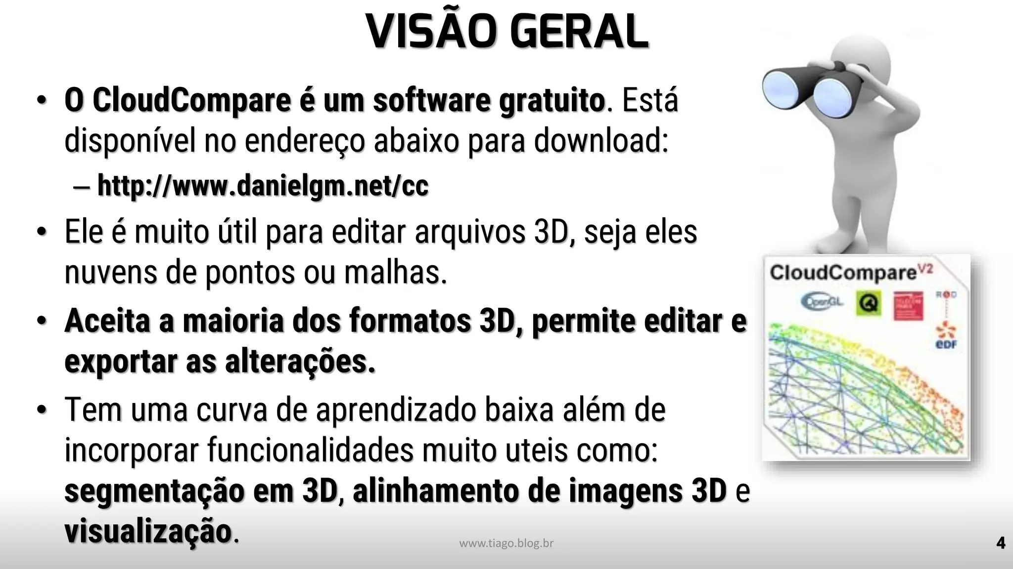 VISÃO GERAL
• O CloudCompare é um software gratuito. Está
disponível no endereço abaixo para download:
– http://www.danielgm.net/cc
• Ele é muito útil para editar arquivos 3D, seja eles
nuvens de pontos ou malhas.
• Aceita a maioria dos formatos 3D, permite editar e
exportar as alterações.
• Tem uma curva de aprendizado baixa além de
incorporar funcionalidades muito uteis como:
segmentação em 3D, alinhamento de imagens 3D e
visualização. 4www.tiago.blog.br
 