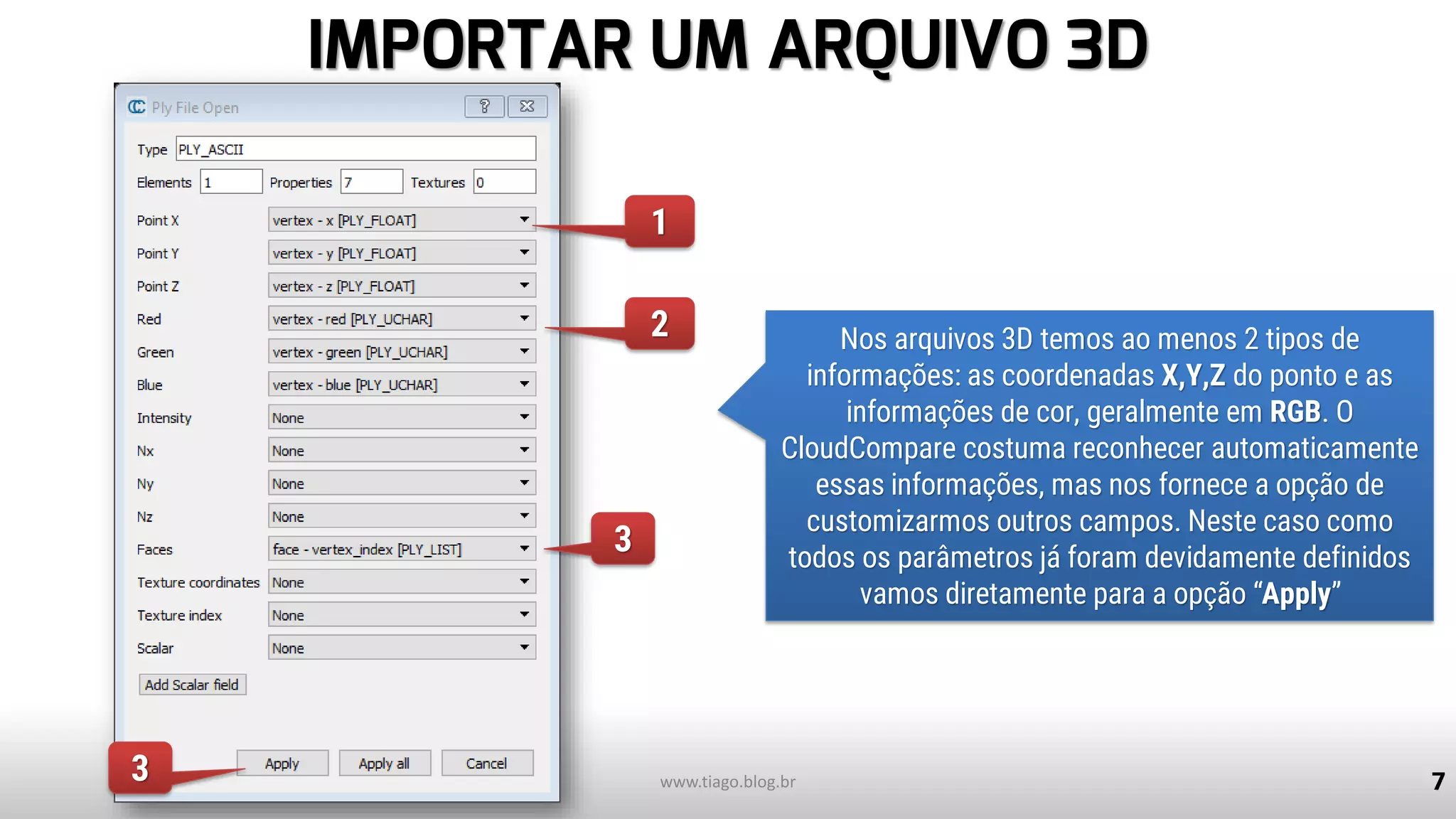 IMPORTAR UM ARQUIVO 3D
7
Nos arquivos 3D temos ao menos 2 tipos de
informações: as coordenadas X,Y,Z do ponto e as
informações de cor, geralmente em RGB. O
CloudCompare costuma reconhecer automaticamente
essas informações, mas nos fornece a opção de
customizarmos outros campos. Neste caso como
todos os parâmetros já foram devidamente definidos
vamos diretamente para a opção “Apply”
www.tiago.blog.br
1
2
3
3
 