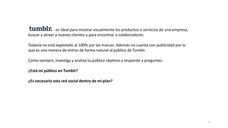 11
es ideal para mostrar visualmente los productos o servicios de una empresa,
buscar y atraer a nuevos clientes y para encontrar a colaboradores.
Todavía no está explotado al 100% por las marcas. Además no cuenta con publicidad por lo
que es una manera de entrar de forma natural al público de Tumblr.
Como siempre, investiga y analiza tu público objetivo y responde a preguntas:
¿Está mi público en Tumblr?
¿Es necesario esta red social dentro de mi plan?
 