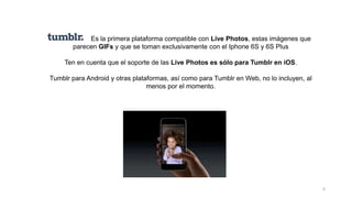 6
Es la primera plataforma compatible con Live Photos, estas imágenes que
parecen GIFs y que se toman exclusivamente con el Iphone 6S y 6S Plus
Ten en cuenta que el soporte de las Live Photos es sólo para Tumblr en iOS.
Tumblr para Android y otras plataformas, así como para Tumblr en Web, no lo incluyen, al
menos por el momento.
 