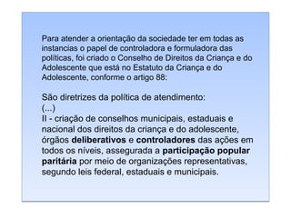 Para atender a orientação da sociedade ter em todas as
instancias o papel de controladora e formuladora das
políticas, foi criado o Conselho de Direitos da Criança e do
Adolescente que está no Estatuto da Criança e do
Adolescente, conforme o artigo 88:

São diretrizes da política de atendimento:
(...)
II - criação de conselhos municipais, estaduais e
nacional dos direitos da criança e do adolescente,
órgãos deliberativos e controladores das ações em
todos os níveis, assegurada a participação popular
paritária por meio de organizações representativas,
segundo leis federal, estaduais e municipais.

 