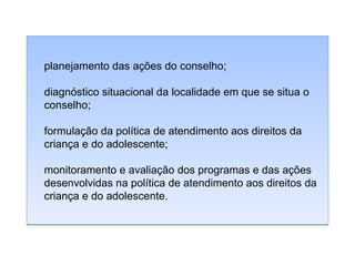 planejamento das ações do conselho;
diagnóstico situacional da localidade em que se situa o
conselho;
formulação da política de atendimento aos direitos da
criança e do adolescente;
monitoramento e avaliação dos programas e das ações
desenvolvidas na política de atendimento aos direitos da
criança e do adolescente.

 