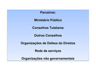 Parceiros:
Ministério Público
Conselhos Tutelares
Outros Conselhos
Organizações de Defesa do Direitos
Rede de serviços
Organizações não governamentais

 