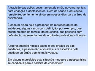 A tradição das ações governamentais e não governamentais
para crianças e adolescentes, além da saúde e educação,
remete frequentemente ainda em nossos dias para a área da
assistência.
É comum ainda hoje a presença de representantes de
entidades, alguns casos com definição, por exemplo, que
atuam na área da família, da educação, das pessoas com
deficiência, representantes de órgão de profissionais liberais.
A representação nesses casos é dos órgãos ou das
entidades, a pessoa não é votada e sim escolhida pela
entidade ou órgão que foi mais votado.
Em alguns municípios esta situação mudou e a pessoa física
se candidata para a cadeira de conselheiro.

 