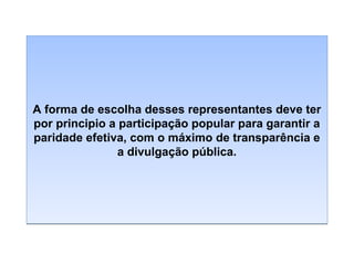A forma de escolha desses representantes deve ter
por principio a participação popular para garantir a
paridade efetiva, com o máximo de transparência e
a divulgação pública.

 