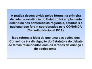 A prática desenvolvida pelos fóruns na primeira
década de existência do Estatuto foi amplamente
defendida nas conferências regionais, estaduais e
nacional que foram coordenadas pelo CONANDA
(Conselho Nacional DCA).
Isso reforça a ideia de que uma das ações dos
Conselhos é a divulgação do Estatuto e do debate
de temas relacionados com os direitos da criança e
do adolescente.

 