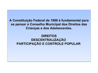 A Constituição Federal de 1988 é fundamental para
se pensar o Conselho Municipal dos Direitos das
Crianças e dos Adolescentes.
DIREITOS
DESCENTRALIZAÇÃO
PARTICIPAÇÃO E CONTROLE POPULAR

 
