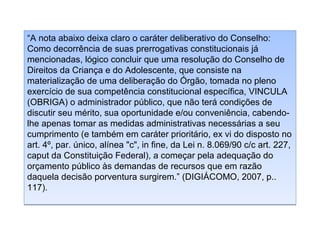 “A nota abaixo deixa claro o caráter deliberativo do Conselho:
Como decorrência de suas prerrogativas constitucionais já
mencionadas, lógico concluir que uma resolução do Conselho de
Direitos da Criança e do Adolescente, que consiste na
materialização de uma deliberação do Órgão, tomada no pleno
exercício de sua competência constitucional específica, VINCULA
(OBRIGA) o administrador público, que não terá condições de
discutir seu mérito, sua oportunidade e/ou conveniência, cabendolhe apenas tomar as medidas administrativas necessárias a seu
cumprimento (e também em caráter prioritário, ex vi do disposto no
art. 4º, par. único, alínea "c", in fine, da Lei n. 8.069/90 c/c art. 227,
caput da Constituição Federal), a começar pela adequação do
orçamento público às demandas de recursos que em razão
daquela decisão porventura surgirem.” (DIGIÁCOMO, 2007, p..
117).

 