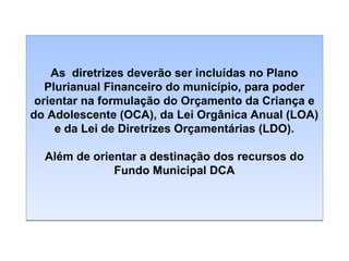 As diretrizes deverão ser incluídas no Plano
Plurianual Financeiro do município, para poder
orientar na formulação do Orçamento da Criança e
do Adolescente (OCA), da Lei Orgânica Anual (LOA)
e da Lei de Diretrizes Orçamentárias (LDO).
Além de orientar a destinação dos recursos do
Fundo Municipal DCA

 